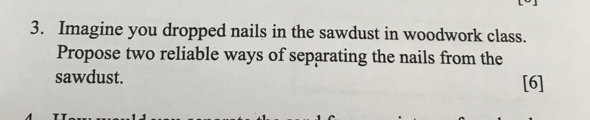 3. Imagine you dropped nails in the sawdust in woodwork class.
Propose two reliable ways of separating the nails from the
sawdust.
[6]
וז זTTorT
