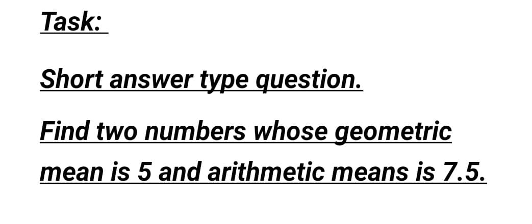Task:
Short answer type question.
Find two numbers whose geometric
mean is 5 and arithmetic means is 7.5.
