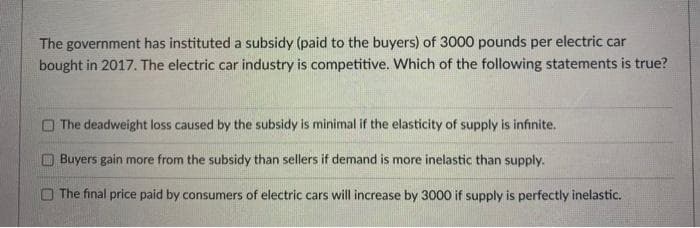 The government has instituted a subsidy (paid to the buyers) of 3000 pounds per electric car
bought in 2017. The electric car industry is competitive. Which of the following statements is true?
The deadweight loss caused by the subsidy is minimal if the elasticity of supply is infinite.
Buyers gain more from the subsidy than sellers if demand is more inelastic than supply.
The final price paid by consumers of electric cars will increase by 3000 if supply is perfectly inelastic.