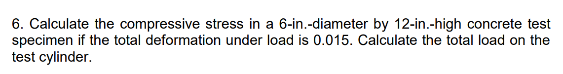 6. Calculate the compressive stress in a 6-in.-diameter by 12-in.-high concrete test
specimen if the total deformation under load is 0.015. Calculate the total load on the
test cylinder.
