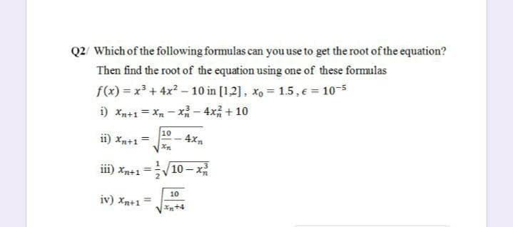Q2/ Which of the following formulas can you use to get the root of the equation?
Then find the root of the equation using one of these formulas
f(x) = x³ + 4x? – 10 in [1,2], xo = 1.5, e = 10-5
i) xn+1 = X, - x- 4x + 10
10
ii) Xn+1=
4x
iii) xn+1 =
|10 - x
10
iv) xn+1 =
