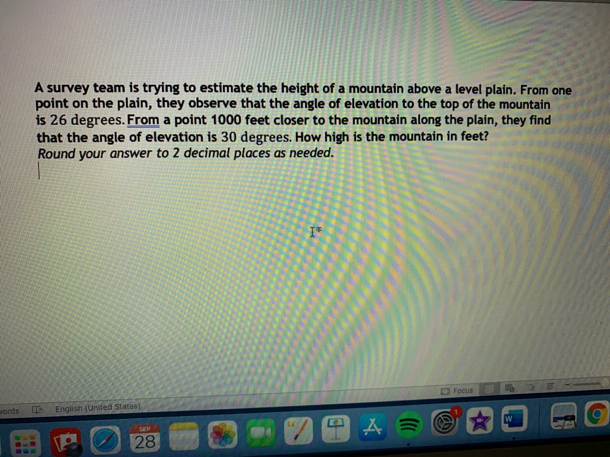 A survey team is trying to estimate the height of a mountain above a level plain. From one
point on the plain, they observe that the angle of elevation to the top of the mountain
is 26 degrees. From a point 1000 feet closer to the mountain along the plain, they find
that the angle of elevation is 30 degrees. How high is the mountain in feet?
Round your answer to 2 decimal places as needed.
Focus
vords
English (United States)
Aミ
SEP
28
