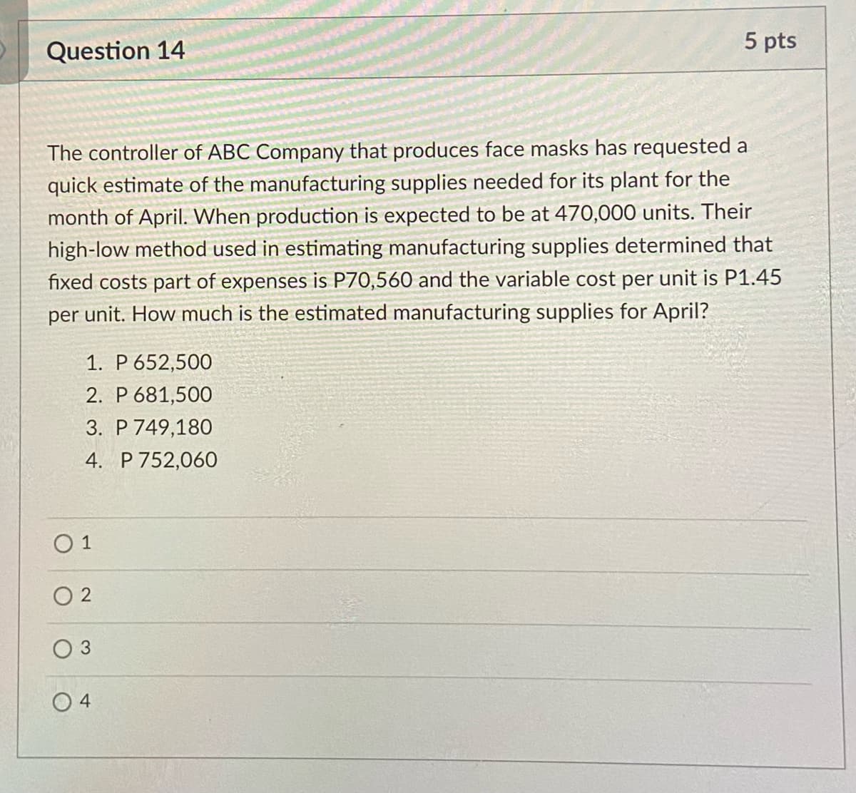 5 pts
Question 14
The controller of ABC Company that produces face masks has requested a
quick estimate of the manufacturing supplies needed for its plant for the
month of April. When production is expected to be at 470,000 units. Their
high-low method used in estimating manufacturing supplies determined that
fixed costs part of expenses is P70,560 and the variable cost per unit is P1.45
per unit. How much is the estimated manufacturing supplies for April?
1. P 652,500
2. P 681,500
3. P 749,180
4. P 752,060
O 1
O 2
O 4
