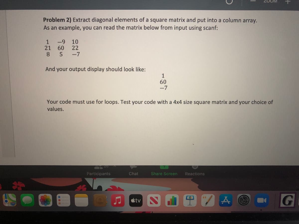 Problem 2) Extract diagonal elements of a square matrix and put into a column array.
As an example, you can read the matrix below from input using scanf:
1
-9
21
60
8.
10
22
-7
And your output display should look like:
1
60
-7
Your code must use for loops. Test your code with a 4x4 size square matrix and your choice of
values.
Participants
Chat
Share Screen
Reactions
G
tv
