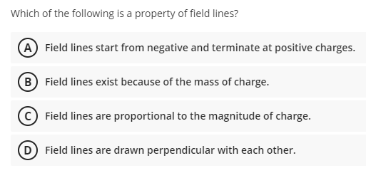 Which of the following is a property of field lines?
A Field lines start from negative and terminate at positive charges.
B Field lines exist because of the mass of charge.
C Field lines are proportional to the magnitude of charge.
D Field lines are drawn perpendicular with each other.
