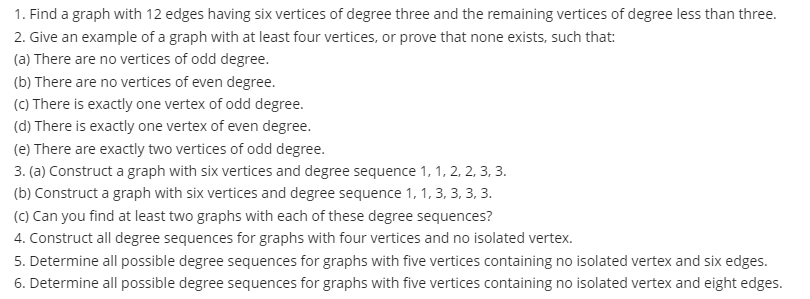 1. Find a graph with 12 edges having six vertices of degree three and the remaining vertices of degree less than three.
2. Give an example of a graph with at least four vertices, or prove that none exists, such that:
(a) There are no vertices of odd degree.
(b) There are no vertices of even degree.
(C) There is exactly one vertex of odd degree.
(d) There is exactly one vertex of even degree.
(e) There are exactly two vertices of odd degree.
3. (a) Construct a graph with six vertices and degree sequence 1, 1, 2, 2, 3, 3.
(b) Construct a graph with six vertices and degree sequence 1, 1, 3, 3, 3, 3.
(C) Can you find at least two graphs with each of these degree sequences?
4. Construct all degree sequences for graphs with four vertices and no isolated vertex.
5. Determine all possible degree sequences for graphs with five vertices containing no isolated vertex and six edges.
6. Determine all possible degree sequences for graphs with five vertices containing no isolated vertex and eight edges.
