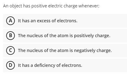 An object has positive electric charge whenever;
A It has an excess of electrons.
B) The nucleus of the atom is positively charge.
The nucleus of the atom is negatively charge.
D It has a deficiency of electrons.
