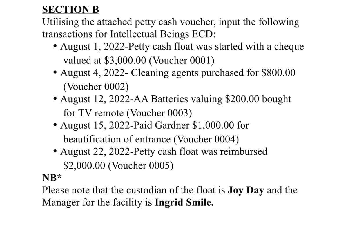 SECTION B
Utilising the attached petty cash voucher, input the following
transactions for Intellectual Beings ECD:
August 1, 2022-Petty cash float was started with a cheque
valued at $3,000.00 (Voucher 0001)
August 4, 2022- Cleaning agents purchased for $800.00
(Voucher 0002)
August 12, 2022-AA Batteries valuing $200.00 bought
●
●
●
for TV remote (Voucher 0003)
August 15, 2022-Paid Gardner $1,000.00 for
beautification of entrance (Voucher 0004)
August 22, 2022-Petty cash float was reimbursed
$2,000.00 (Voucher 0005)
NB*
Please note that the custodian of the float is Joy Day and the
Manager for the facility is Ingrid Smile.