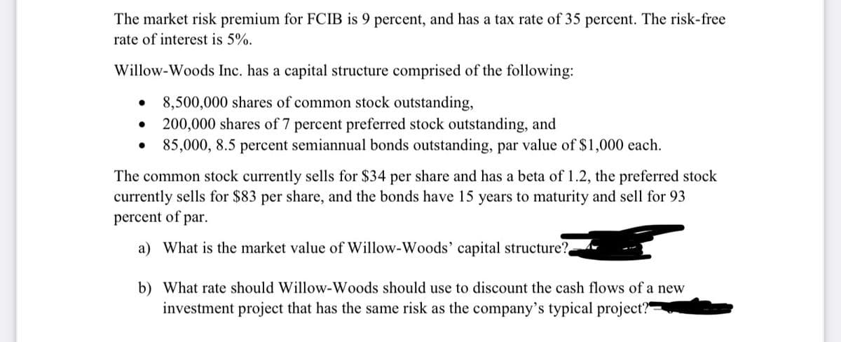 The market risk premium for FCIB is 9 percent, and has a tax rate of 35 percent. The risk-free
rate of interest is 5%.
Willow-Woods Inc. has a capital structure comprised of the following:
8,500,000 shares of common stock outstanding,
200,000 shares of 7 percent preferred stock outstanding, and
85,000, 8.5 percent semiannual bonds outstanding, par value of $1,000 each.
The common stock currently sells for $34 per share and has a beta of 1.2, the preferred stock
currently sells for $83 per share, and the bonds have 15 years to maturity and sell for 93
percent of par.
a) What is the market value of Willow-Woods' capital structure?
b) What rate should Willow-Woods should use to discount the cash flows of a new
investment project that has the same risk as the company's typical project?"
