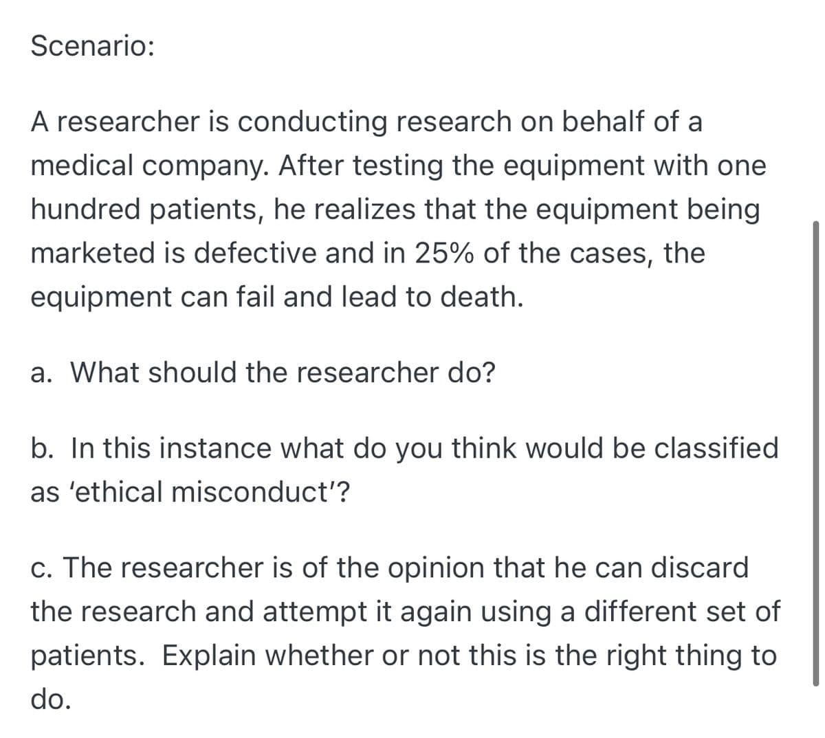 Scenario:
A researcher is conducting research on behalf of a
medical company. After testing the equipment with one
hundred patients, he realizes that the equipment being
marketed is defective and in 25% of the cases,
the
equipment can fail and lead to death.
a. What should the researcher do?
b. In this instance what do you think would be classified
as 'ethical misconduct'?
c. The researcher is of the opinion that he can discard
the research and attempt it again using a different set of
patients. Explain whether or not this is the right thing to
do.
