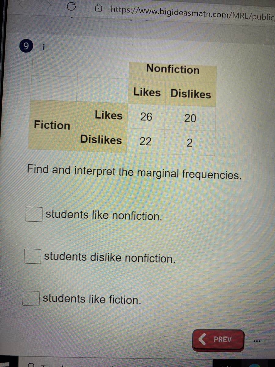 Ô https://www.bigideasmath.com/MRL/public,
Nonfiction
Likes Dislikes
Likes
26
20
Fiction
Dislikes
22
2
Find and interpret the marginal frequencies.
students like nonfiction.
students dislike nonfiction.
students like fiction.
( PREV
