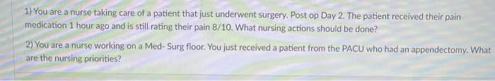 1) You are a nurse taking care of a patient that just underwent surgery. Post op Day 2. The patient received their pain
medication 1 hour ago and is still rating their pain 8/10. What nursing actions should be done?
2) You are a nurse working on a Med- Surg floor. You just received a patient from the PACU who had an appendectomy. What
are the nursing priorities?
