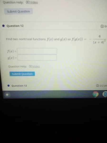 Question Help: Video
Submit Question
Question 12
Find two nontrivial functions f(z) and g(z) so f(g(z))
(z+ 4)
f(z) -
s(2) -
Question Help Dvideo
Submit Question
• Question 13
B0/2 pt

