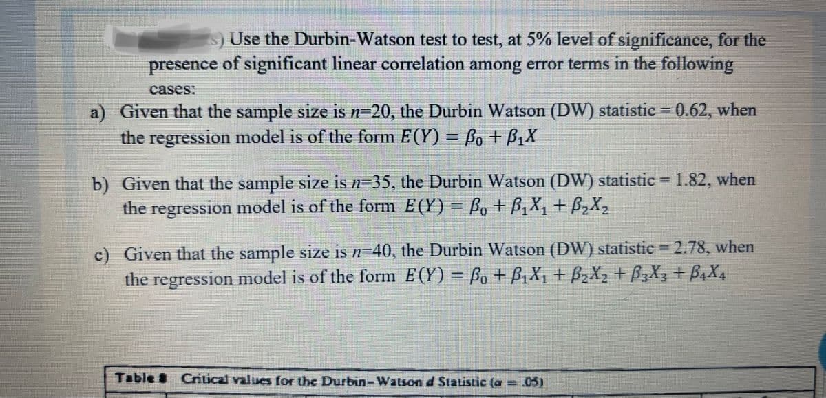 s) Use the Durbin-Watson test to test, at 5% level of significance, for the
presence of significant linear correlation among error terms in the following
cases:
a) Given that the sample size is n=20, the Durbin Watson (DW) statistic 0.62, when
the regression model is of the form E(Y) = Bo + B,X
b) Given that the sample size is #=35, the Durbin Watson (DW) statistic = 1.82, when
the regression model is of the form E(Y) = Bo + B,X, + B,X2
.
c) Given that the sample size is n-40, the Durbin Watson (DW) statistic =2.78, when
the regression model is of the form E(Y) = Bo + BzX, + B2X2 + B,X3 +B,X4
Table Criical value for the Durbin-Watson d Statistic (a = 05)
