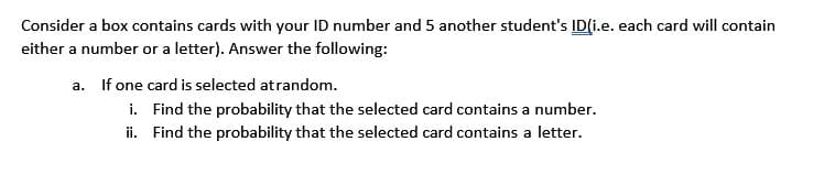 Consider a box contains cards with your ID number and 5 another student's ID(i.e. each card will contain
either a number or a letter). Answer the following:
a. If one card is selected atrandom.
i. Find the probability that the selected card contains a number.
ii. Find the probability that the selected card contains a letter.
