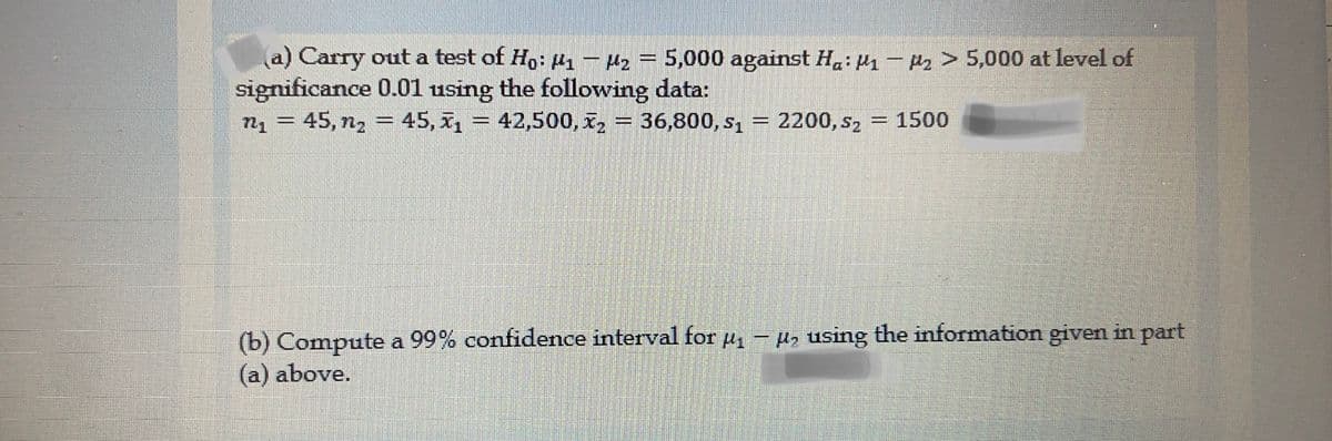 a) Carry out a test of Ho: 1- Mz
significance 0.01 using the following data:
n = 45, n, = 45, x = 42,500, x, = 36,800, s, = 2200, s,
2 =
5,000 against Hạ: H1 - Pz > 5,000 at level of
= 1500
%3D
%3D
(b) Compute a 99% confidence interval for e
(a) above.
pz using the information given in part
