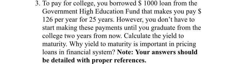 3. To pay for college, you borrowed $ 1000 loan from the
Government High Education Fund that makes you pay $
126 per year for 25 years. However, you don't have to
start making these payments until you graduate from the
college two years from now. Calculate the yield to
maturity. Why yield to maturity is important in pricing
loans in financial system? Note: Your answers should
be detailed with proper references.
