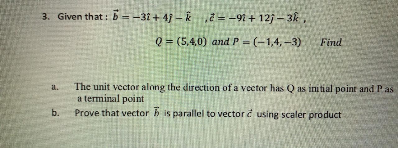 3. Given that : b = -31 + 4j – k ,¿ = -9î + 12j - 3k,
Q = (5,4,0) and P = (-1,4,-3)
Find
The unit vector along the direction of a vector has Q as initial point and Pa
a terminal point
a.
b.
Prove that vector b is parallel to vector č using scaler product
