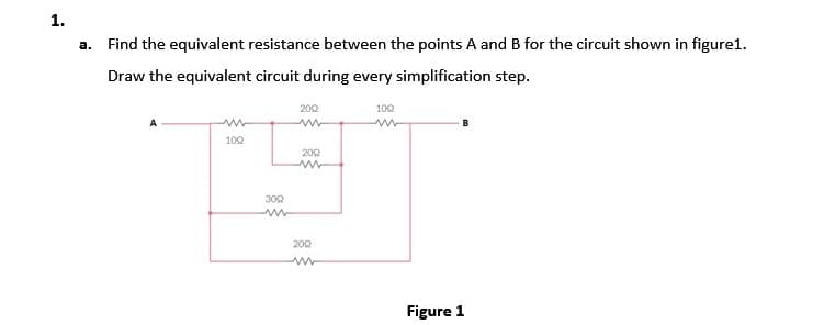 a. Find the equivalent resistance between the points A and B for the circuit shown in figure1.
Draw the equivalent circuit during every simplification step.
202
102
102
202
300
200
