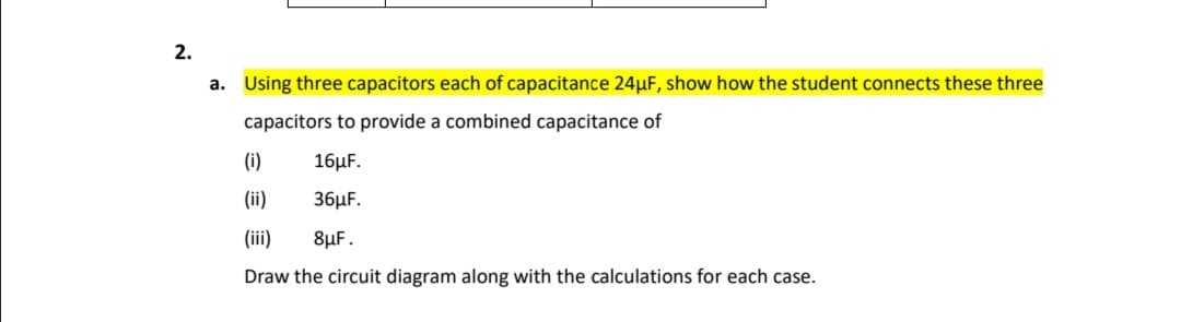 Using three capacitors each of capacitance 24µF, show how the student connects these three
capacitors to provide a combined capacitance of
(i)
16μ .
(ii)
36μF.
(ii)
8µF.
Draw the circuit diagram along with the calculations for each case.
