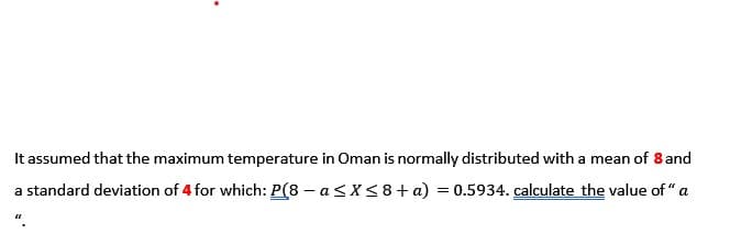 It assumed that the maximum temperature in Oman is normally distributed with a mean of 8 and
a standard deviation of 4 for which: P(8 – a<X< 8+ a) = 0.5934. calculate the value of " a
