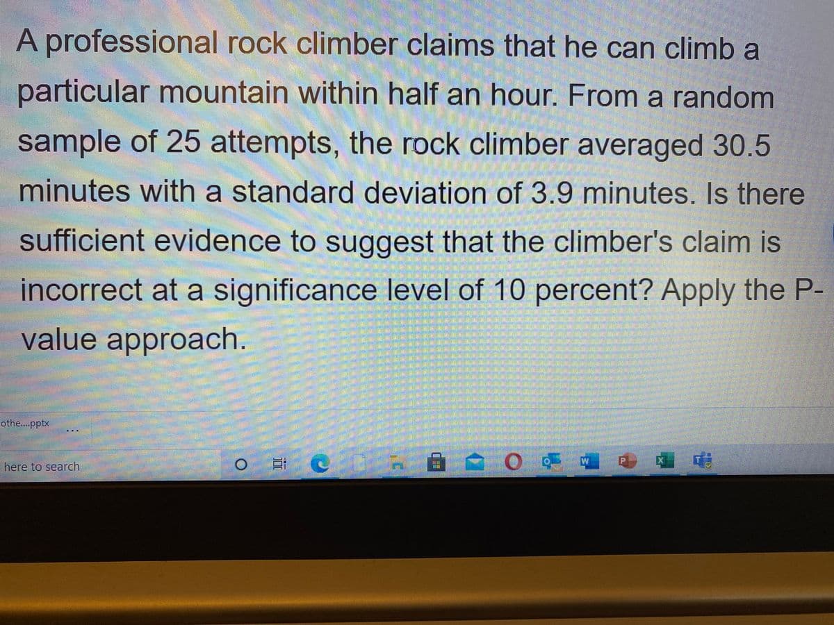 A professional rock climber claims that he can climb a
particular mountain within half an hour. From a random
sample of 25 attempts, the rock climber averaged 30.5
minutes with a standard deviation of 3.9 minutes. Is there
sufficient evidence to suggest that the climber's claim is
incorrect at a significance level of 10 percent? Apply the P-
value approach.
othe..pptx
自合0の 专
here to search
