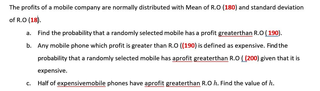 The profits of a mobile company are normally distributed with Mean of R.O (180) and standard deviation
of R.O (18).
Find the probability that a randomly selected mobile has a profit greaterthan R.O (190).
а.
b. Any mobile phone which profit is greater than R.O ((190) is defined as expensive. Find the
probability that a randomly selected mobile has aprofit greaterthan R.O ( (200) given that it is
expensive.
С.
Half of expensivemobile phones have aprofit greaterthan R.O h. Find the value of h.
