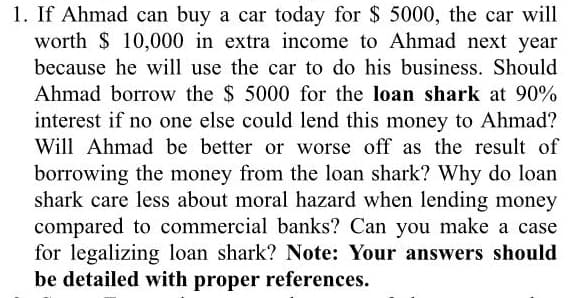 1. If Ahmad can buy a car today for $ 5000, the car will
worth $ 10,000 in extra income to Ahmad next year
because he will use the car to do his business. Should
Ahmad borrow the $ 5000 for the loan shark at 90%
interest if no one else could lend this money to Ahmad?
Will Ahmad be better or worse off as the result of
borrowing the money from the loan shark? Why do loan
shark care less about moral hazard when lending money
compared to commercial banks? Can you make a case
for legalizing loan shark? Note: Your answers should
be detailed with proper references.
