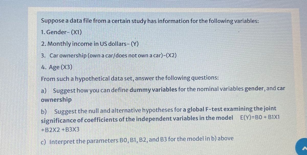 Suppose a data file from a certain study has information for the following variables:
1. Gender- (X1)
2. Monthly income in US dollars- (Y)
3. Carownership (own a car/does not own a car)-(X2)
4. Age (X3)
From such a hypothetical data set, answer the following questions:
a) Suggest how you can define dummy variables for the nominal variables gender, and car
ownership
b) Suggest the null and alternative hypotheses for a global F-test examining the joint
significance of coefficients of the independent variables in the model E(Y)=B0 + B1X1
+B2X2 +B3X3
c) Interpret the parameters BO, B1, B2, and B3 for the model in b) above
