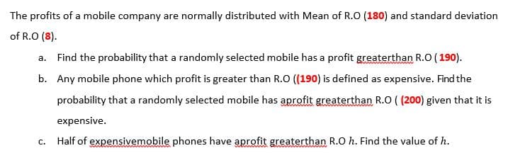 The profits of a mobile company are normally distributed with Mean of R.O (180) and standard deviatic
of R.O (8).
a. Find the probability that a randomly selected mobile has a profit greaterthan R.O ( 190).
b. Any mobile phone which profit is greater than R.O (190) is defined as expensive. Find the
probability that a randomly selected mobile has aprofit greaterthan R.O ( (200) given that it is
expensive.
Half of expensivemobile phones have aprofit greaterthan R.O h. Find the value of h.
C.
