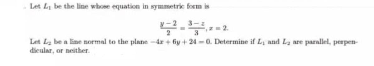 - Let Li be the line whose equation in symmetric form is
y-23-2
2
,z 2.
Let Lz be a line normal to the plane -4r+ 6y+ 24 0. Determine if L, and La are parallel, perpen-
dicular, or neither.
