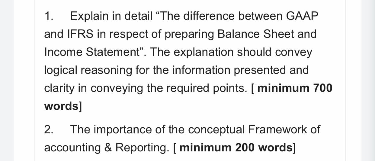 1.
Explain in detail “The difference between GAAP
and IFRS in respect of preparing Balance Sheet and
Income Statement". The explanation should convey
logical reasoning for the information presented and
clarity in conveying the required points. [ minimum 700
words]
