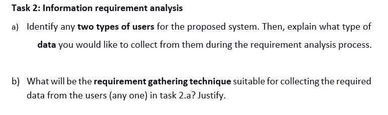 Task 2: Information requirement analysis
a) Identify any two types of users for the proposed system. Then, explain what type of
data you would like to collect from them during the requirement analysis process.
b) What will be the requirement gathering technique suitable for collecting the required
data from the users (any one) in task 2.a? Justify.
