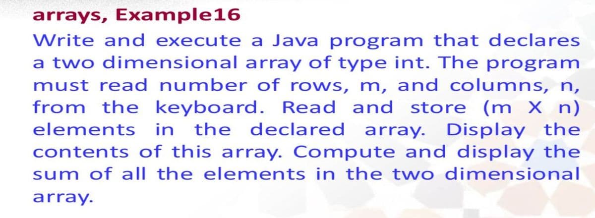arrays, Example16
Write and execute a Java program that declares
a two dinmensional array of type int. The program
must read number of rows, m, and columns, n,
from the keyboard. Read and store (m X n)
elements in the declared array. Display the
contents of this array. Compute and display the
sum of all the elements in the two dimensional
array.
