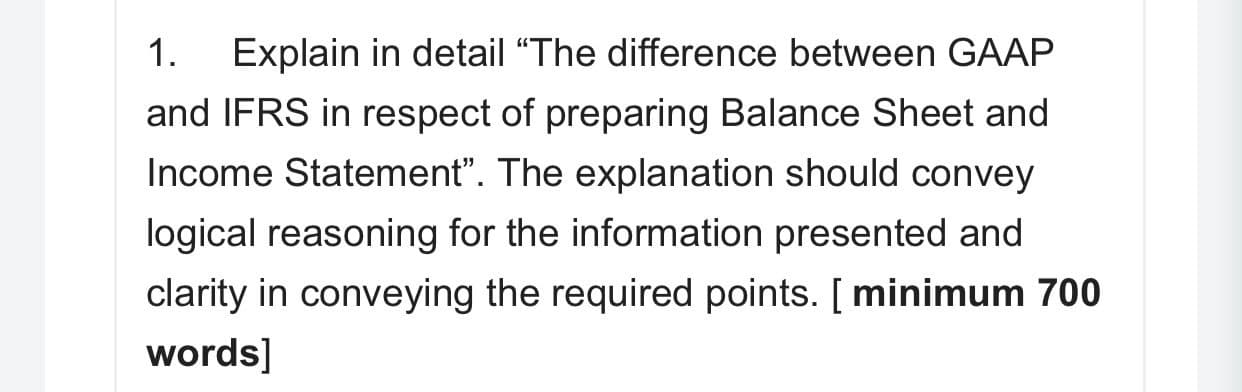 1.
Explain in detail “The difference between GAAF
and IFRS in respect of preparing Balance Sheet and
Income Statement". The explanation should convey
logical reasoning for the information presented and
clarity in conveying the required points. [ minimum 7
