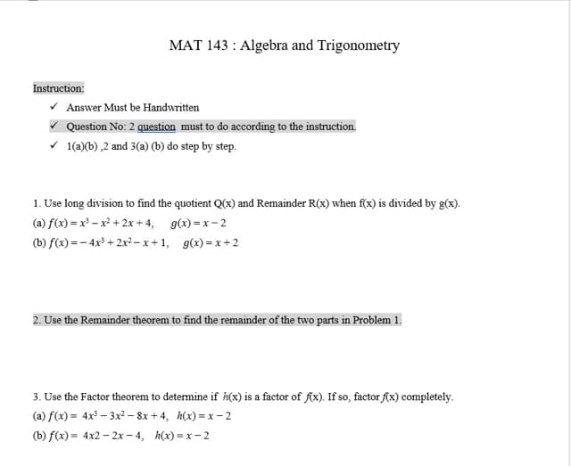 Instruction:
MAT 143: Algebra and Trigonometry
✓ Answer Must be Handwritten
Question No: 2 question must to do according to the instruction.
✓ 1(a)(b),2 and 3(a) (b) do step by step.
1. Use long division to find the quotient Q(x) and Remainder R(x) when f(x) is divided by g(x).
(a) f(x)=x²-x²+2x+4,
g(x)=x-2
(b) f(x)=-4x³+2x²-x+1, g(x)=x+2
2. Use the Remainder theorem to find the remainder of the two parts in Problem 1.
3. Use the Factor theorem to determine if h(x) is a factor of f(x). If so, factor f(x) completely.
(a) f(x) = 4x³-3x²-8x+4, h(x)=x-2
(b) f(x) = 4x2 - 2x-4, h(x)=x-2