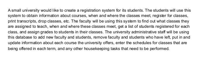 A small university would like to create a registration system for its students. The students will use this
system to obtain information about courses, when and where the classes meet, register for classes,
print transcripts, drop classes, etc. The faculty will be using this system to find out what classes they
are assigned to teach, when and where these classes meet, get a list of students registered for each
class, and assign grades to students in their classes. The university administrative staff will be using
this database to add new faculty and students, remove faculty and students who have left, put in and
update information about each course the university offers, enter the schedules for classes that are
being offered in each term, and any other housekeeping tasks that need to be performed.
