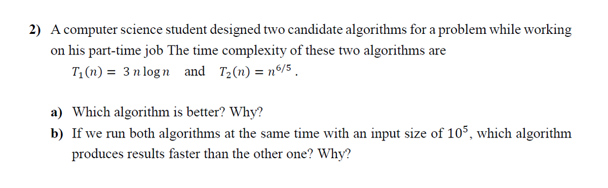 2) A computer science student designed two candidate algorithms for a problem while working
on his part-time job The time complexity of these two algorithms are
T1(n) = 3 n logn and T2(n) = nº/5 .
a) Which algorithm is better? Why?
b) If we run both algorithms at the same time with an input size of 10°, which algorithm
produces results faster than the other one? Why?
