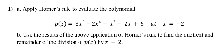 1) a. Apply Horner's rule to evaluate the polynomial
p(x) = 3x5 – 2x* + x³ – 2x + 5 at
x = -2.
b. Use the results of the above application of Horner's rule to find the quotient and
remainder of the division of p(x) by x + 2.
