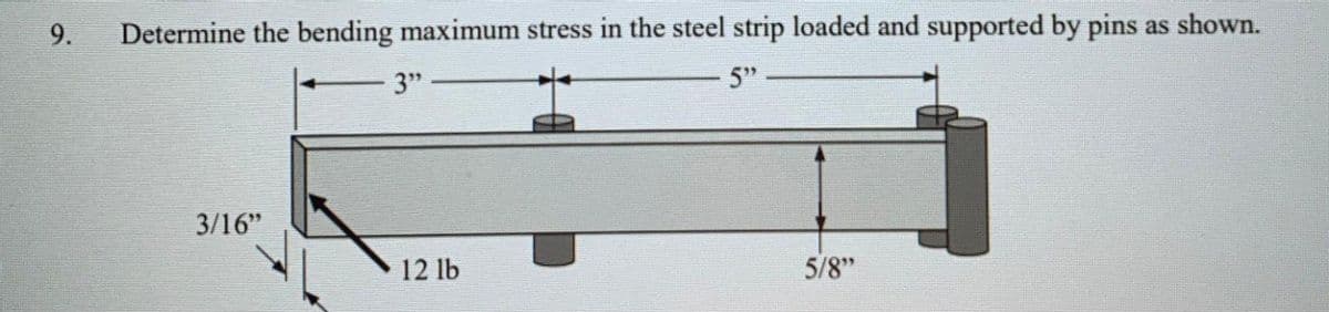 9.
Determine the bending maximum stress in the steel strip loaded and supported by pins as shown.
3"
5"
3/16"
12 lb
5/8"
