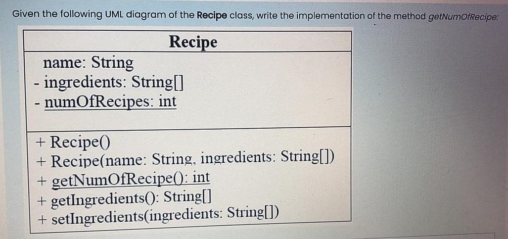 Given the following UML diagram of the Recipe class, write the implementation of the method getNumofRecipe:
Recipe
name: String
ingredients: String[]
- numOfRecipes: int
+ Recipe()
+ Recipe(name: String, ingredients: String[])
+ getNumOfRecipe(): int
+ getIngredients(): String[]
+ setlngredients(ingredients: String[])
