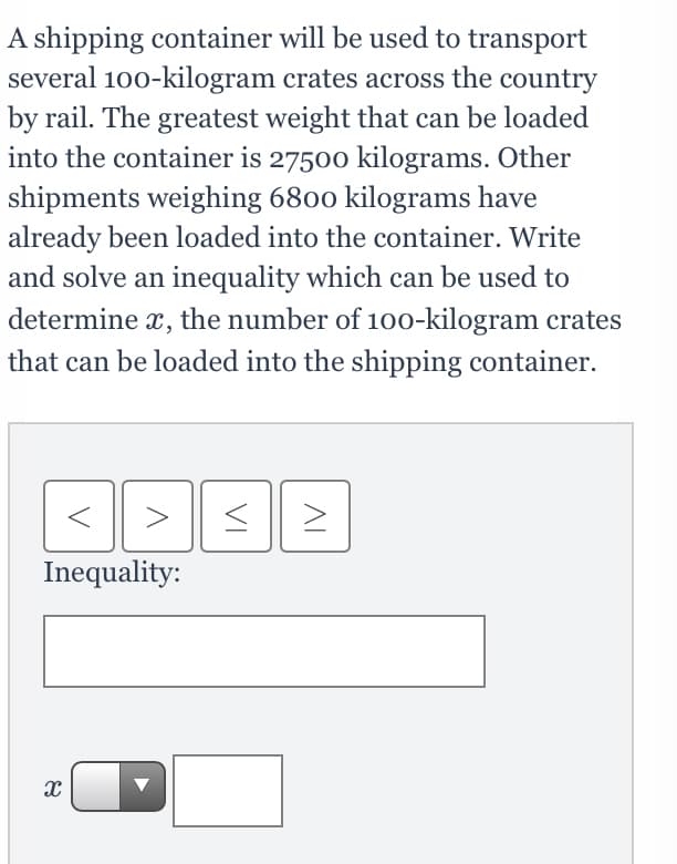 A shipping container will be used to transport
several 100-kilogram crates across the country
by rail. The greatest weight that can be loaded
into the container is 27500 kilograms. Other
shipments weighing 6800 kilograms have
already been loaded into the container. Write
and solve an inequality which can be used to
determine x, the number of 100-kilogram crates
that can be loaded into the shipping container.
Inequality:
