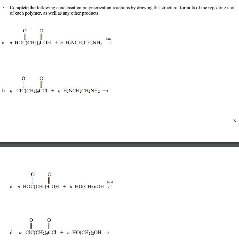 5. Complete the following condensation polymerization reactions by drawing the structural formula of the repeating unit
of each polymer, as well as any other products.
heat
a. n HOČ(CH2)2COH + n H2NCH;CH;NH2 →
b. n CIC(CH2)6CC1 + n H2NCH2CH2NH2 →
heat
n HOC(CH2)2COH + n HO(CH2)4OH =
n CIC(CH2),CCi + n HO(CH2)½OH →
