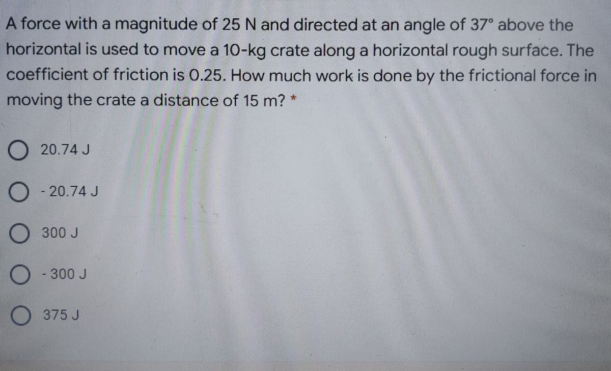 A force with a magnitude of 25 N and directed at an angle of 37° above the
horizontal is used to move a 10-kg crate along a horizontal rough surface. The
coefficient of friction is 0.25. How much work is done by the frictional force in
moving the crate a distance of 15 m? *
O 20.74 J
O - 20.74 J
O 300 J
O - 300 J
O 375 J
