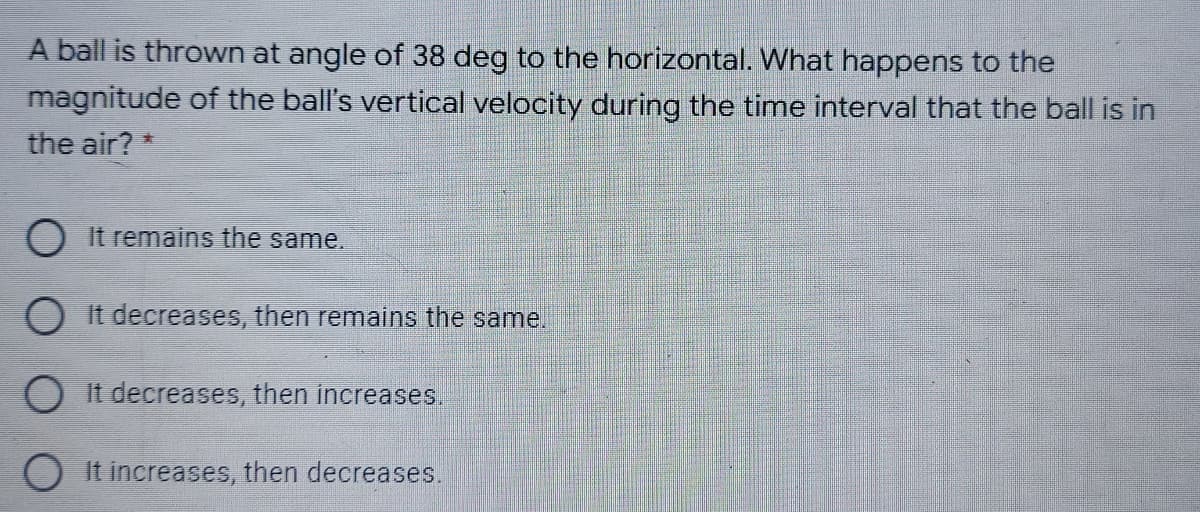 A ball is thrown at angle of 38 deg to the horizontal. What happens to the
magnitude of the ball's vertical velocity during the time interval that the ball is in
the air? *
O It remains the same.
O It decreases, then remains the same.
O It decreases, then increases.
It increases, then decreases.

