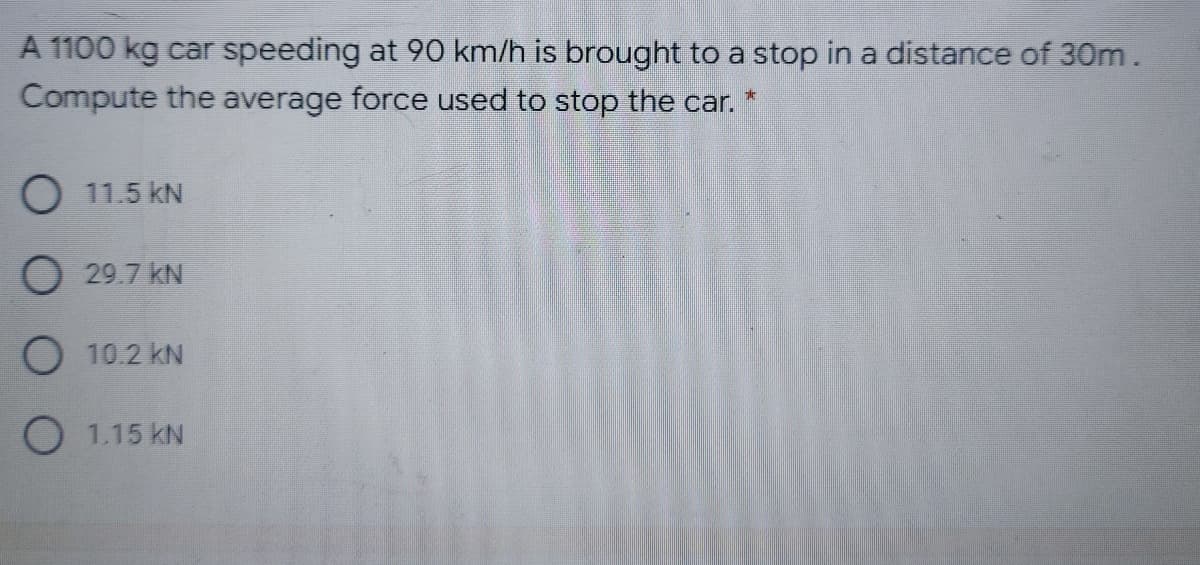 A 1100 kg car speeding at 90 km/h is brought to a stop in a distance of 30Om.
Compute the average force used to stop the car.
O 11.5 kN
O 29.7 kN
O 10.2 kN
O 1.15 kN
