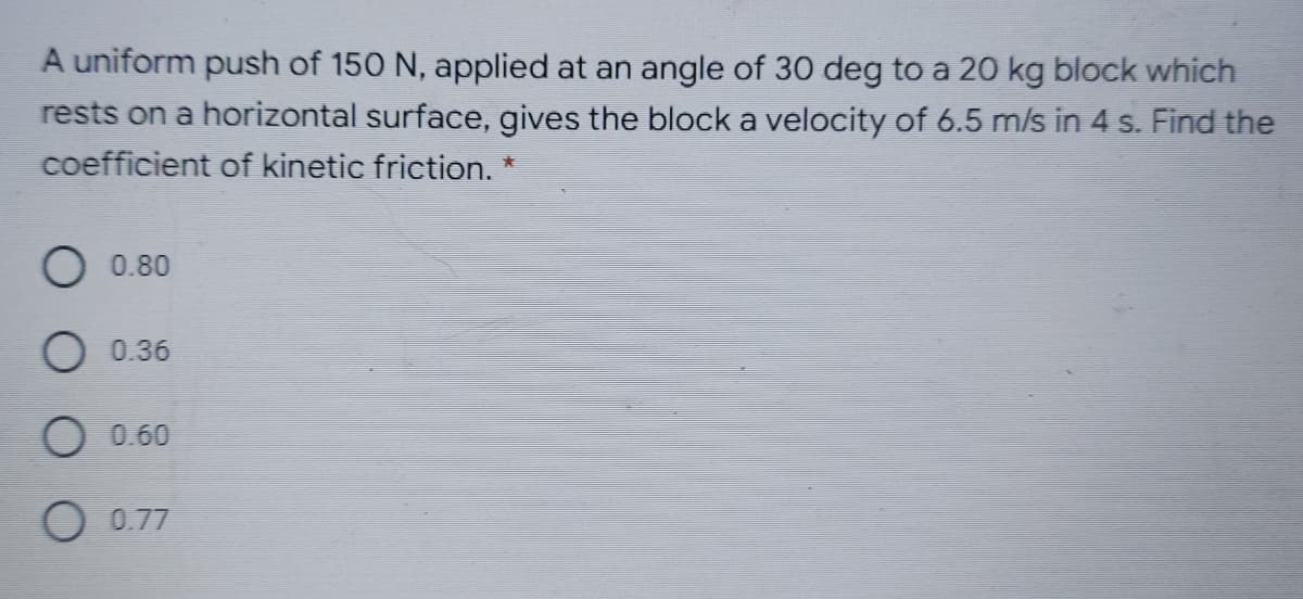 A uniform push of 150 N, applied at an angle of 30 deg to a 20 kg block which
rests on a horizontal surface, gives the block a velocity of 6.5 m/s in 4 s. Find the
coefficient of kinetic friction. *
O0.80
0.36
0.60
O 0.77
