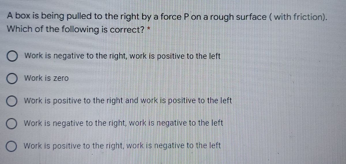 A box is being pulled to the right by a force P on a rough surface (with friction).
Which of the following is correct?*
Work is negative to the right, work is positive to the left
Work is zerO
O Work is positive to the right and work is positive to the left
O Work is negative to the right, work is negative to the left
O Work is positive to the right, work is negative to the left
