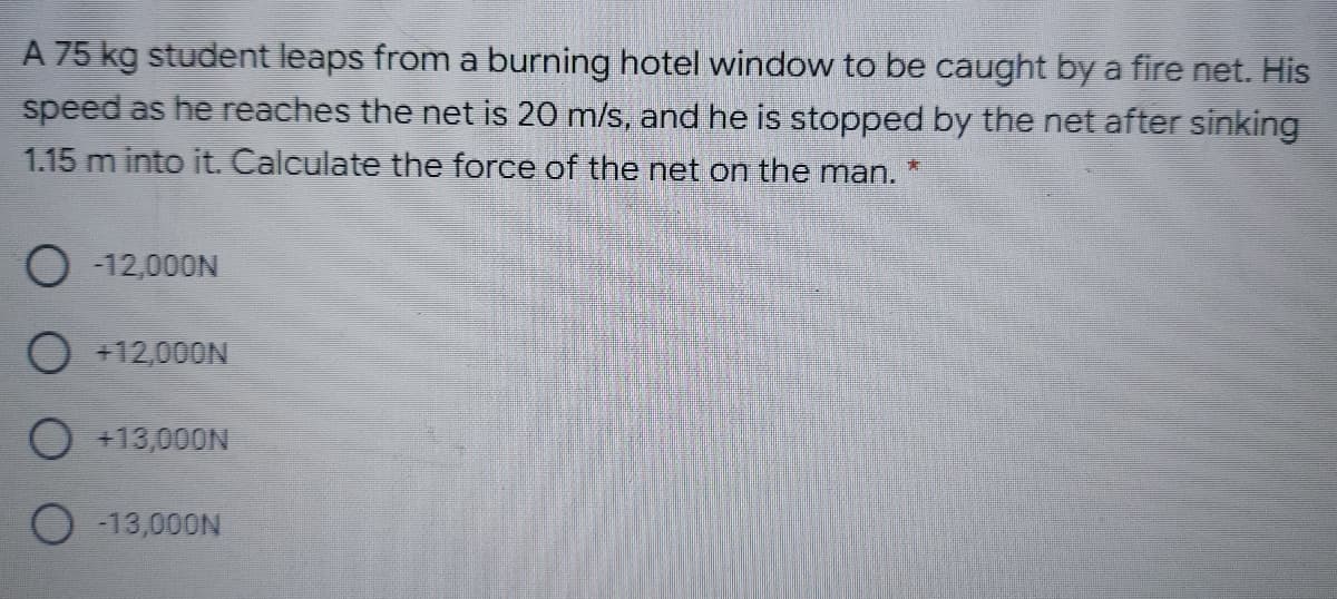 A 75 kg student leaps from a burning hotel window to be caught by a fire net. His
speed as he reaches the net is 20 m/s, and he is stopped by the net after sinking
1.15 m into it. Calculate the force of the net on the man.
O -12,000N
O +12,000N
O +13,000N
O -13,000N

