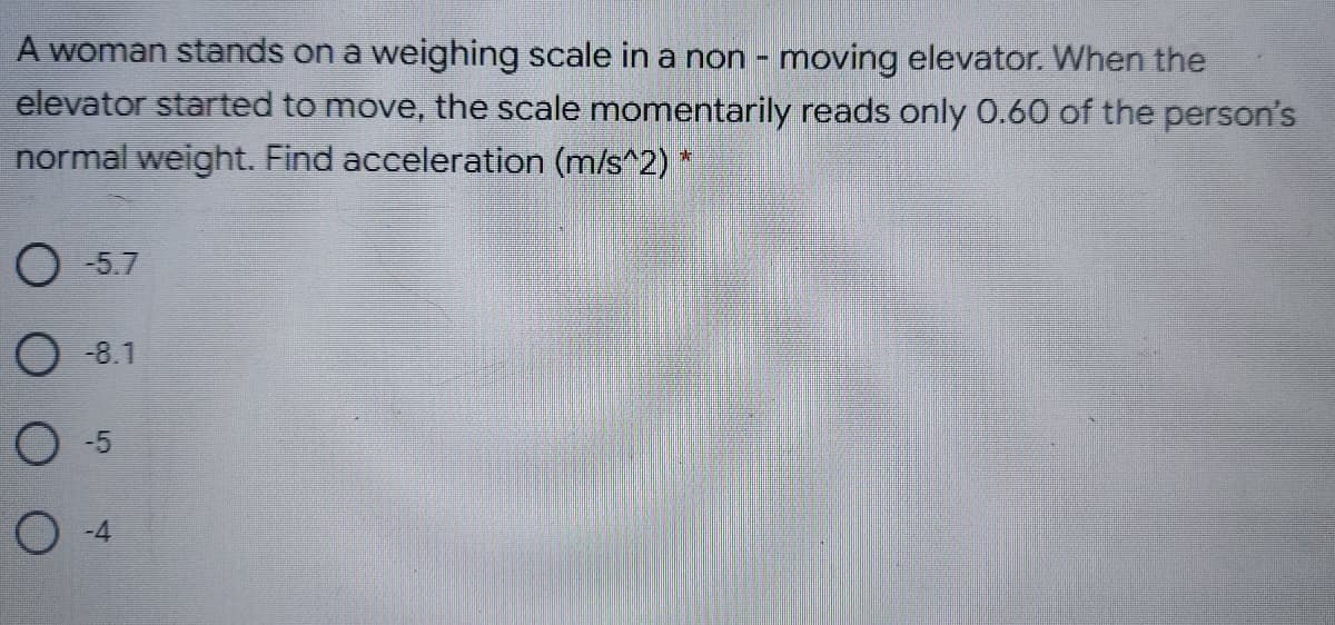 A woman stands on a weighing scale in a non - moving elevator. When the
elevator started to move, the scale momentarily reads only 0.60 of the person's
normal weight. Find acceleration (m/s^2) *
O -5.7
O -8.1
O -5
